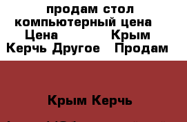 продам стол компьютерный цена  › Цена ­ 1 000 - Крым, Керчь Другое » Продам   . Крым,Керчь